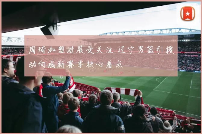 周琦加盟进展受关注 辽宁男篮引援动向成新赛季核心看点