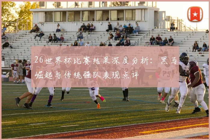 26世界杯比赛结果深度分析：黑马崛起与传统强队表现点评