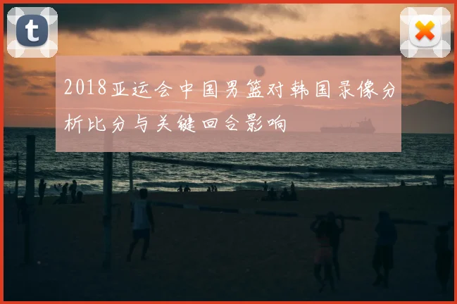 2018亚运会中国男篮对韩国录像分析比分与关键回合影响