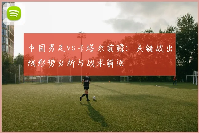 中国男足vs卡塔尔前瞻：关键战出线形势分析与战术解读