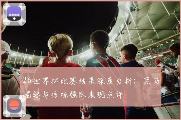 26世界杯比赛结果深度分析：黑马崛起与传统强队表现点评