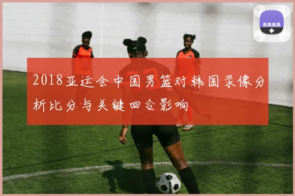 2018亚运会中国男篮对韩国录像分析比分与关键回合影响