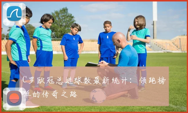 C罗欧冠总进球数最新统计：领跑榜单的传奇之路