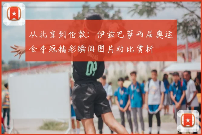 从北京到伦敦：伊兹巴萨两届奥运会夺冠精彩瞬间图片对比赏析