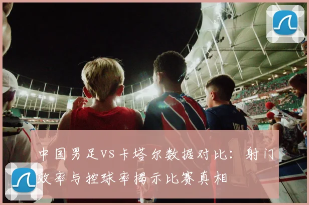 中国男足vs卡塔尔数据对比：射门效率与控球率揭示比赛真相