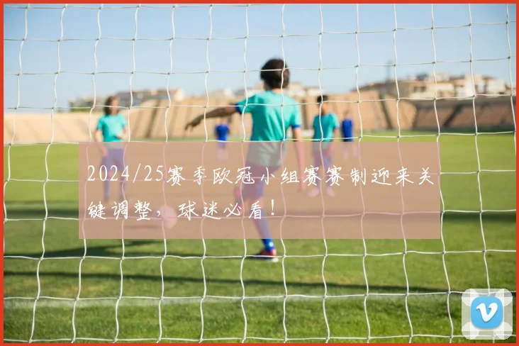 2024/25赛季欧冠小组赛赛制迎来关键调整，球迷必看！